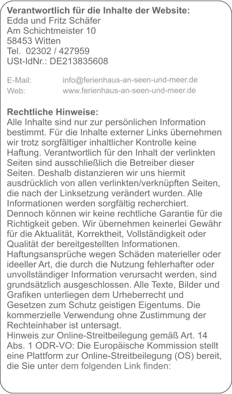 Verantwortlich für die Inhalte der Website:  Edda und Fritz Schäfer Am Schichtmeister 10 58453 Witten Tel. 	02302 / 427959 USt-IdNr.: DE213835608     Rechtliche Hinweise: Alle Inhalte sind nur zur persönlichen Information bestimmt. Für die Inhalte externer Links übernehmen wir trotz sorgfältiger inhaltlicher Kontrolle keine Haftung. Verantwortlich für den Inhalt der verlinkten Seiten sind ausschließlich die Betreiber dieser Seiten. Deshalb distanzieren wir uns hiermit ausdrücklich von allen verlinkten/verknüpften Seiten, die nach der Linksetzung verändert wurden. Alle Informationen werden sorgfältig recherchiert. Dennoch können wir keine rechtliche Garantie für die Richtigkeit geben. Wir übernehmen keinerlei Gewähr für die Aktualität, Korrektheit, Vollständigkeit oder Qualität der bereitgestellten Informationen. Haftungsansprüche wegen Schäden materieller oder ideeller Art, die durch die Nutzung fehlerhafter oder unvollständiger Information verursacht werden, sind grundsätzlich ausgeschlossen. Alle Texte, Bilder und Grafiken unterliegen dem Urheberrecht und Gesetzen zum Schutz geistigen Eigentums. Die kommerzielle Verwendung ohne Zustimmung der Rechteinhaber ist untersagt. Hinweis zur Online-Streitbeilegung gemäß Art. 14 Abs. 1 ODR-VO: Die Europäische Kommission stellt eine Plattform zur Online-Streitbeilegung (OS) bereit, die Sie unter dem folgenden Link finden: