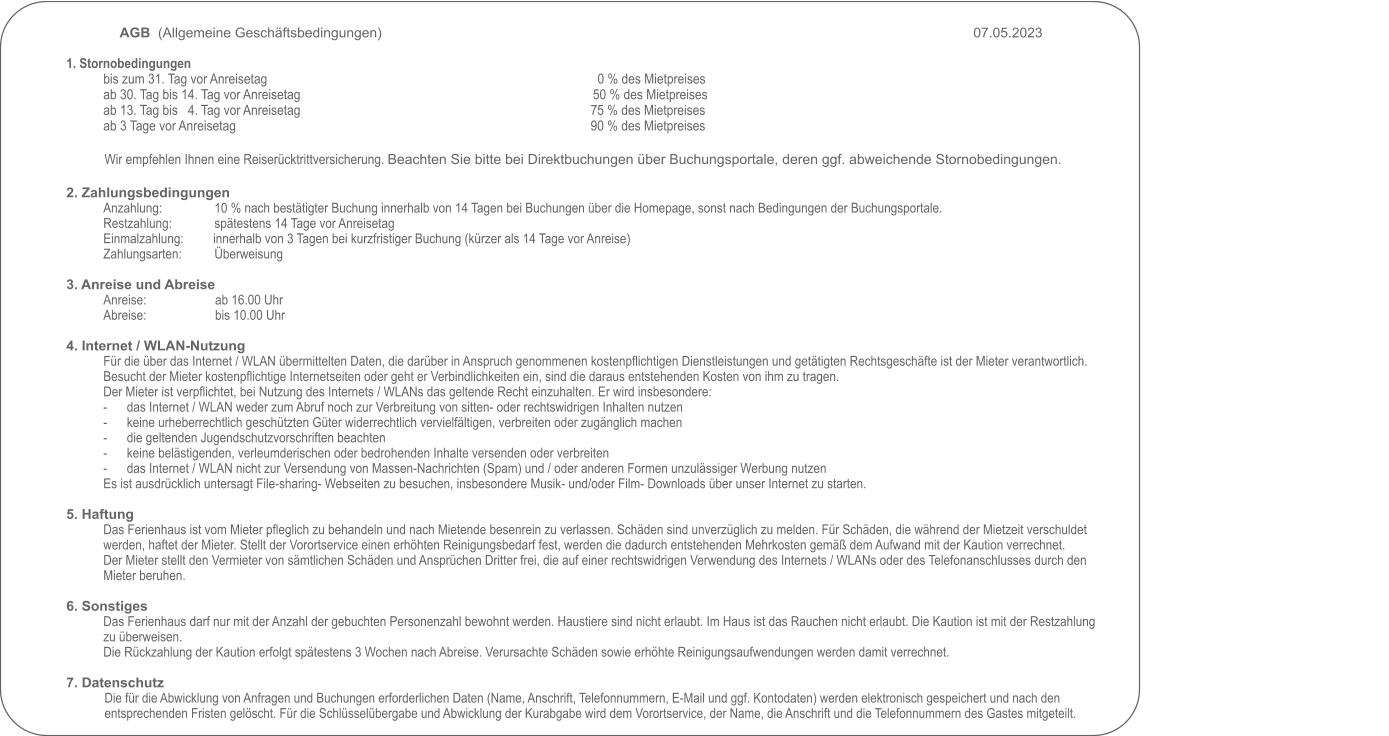 AGB  (Allgemeine Geschäftsbedingungen)     																07.05.2023                                                                                                            1. Stornobedingungen bis zum 31. Tag vor Anreisetag                                                                     		0 % des Mietpreises ab 30. Tag bis 14. Tag vor Anreisetag                                                     	  	50 % des Mietpreises ab 13. Tag bis   4. Tag vor Anreisetag                                                       		75 % des Mietpreises ab 3 Tage vor Anreisetag                                                                                             		90 % des Mietpreises  Wir empfehlen Ihnen eine Reiserücktrittversicherung. Beachten Sie bitte bei Direktbuchungen über Buchungsportale, deren ggf. abweichende Stornobedingungen.  2. Zahlungsbedingungen Anzahlung:                10 % nach bestätigter Buchung innerhalb von 14 Tagen bei Buchungen über die Homepage, sonst nach Bedingungen der Buchungsportale. Restzahlung:             spätestens 14 Tage vor Anreisetag Einmalzahlung:        	innerhalb von 3 Tagen bei kurzfristiger Buchung (kürzer als 14 Tage vor Anreise) Zahlungsarten:          Überweisung  3. Anreise und Abreise Anreise:                     ab 16.00 Uhr Abreise:                     bis 10.00 Uhr  4. Internet / WLAN-Nutzung Für die über das Internet / WLAN übermittelten Daten, die darüber in Anspruch genommenen kostenpflichtigen Dienstleistungen und getätigten Rechtsgeschäfte ist der Mieter verantwortlich. Besucht der Mieter kostenpflichtige Internetseiten oder geht er Verbindlichkeiten ein, sind die daraus entstehenden Kosten von ihm zu tragen.Der Mieter ist verpflichtet, bei Nutzung des Internets / WLANs das geltende Recht einzuhalten. Er wird insbesondere: -	das Internet / WLAN weder zum Abruf noch zur Verbreitung von sitten- oder rechtswidrigen Inhalten nutzen -	keine urheberrechtlich geschützten Güter widerrechtlich vervielfältigen, verbreiten oder zugänglich machen -	die geltenden Jugendschutzvorschriften beachten -	keine belästigenden, verleumderischen oder bedrohenden Inhalte versenden oder verbreiten -	das Internet / WLAN nicht zur Versendung von Massen-Nachrichten (Spam) und / oder anderen Formen unzulässiger Werbung nutzen Es ist ausdrücklich untersagt File-sharing- Webseiten zu besuchen, insbesondere Musik- und/oder Film- Downloads über unser Internet zu starten.  5. Haftung Das Ferienhaus ist vom Mieter pfleglich zu behandeln und nach Mietende besenrein zu verlassen. Schäden sind unverzüglich zu melden. Für Schäden, die während der Mietzeit verschuldet werden, haftet der Mieter. Stellt der Vorortservice einen erhöhten Reinigungsbedarf fest, werden die dadurch entstehenden Mehrkosten gemäß dem Aufwand mit der Kaution verrechnet. Der Mieter stellt den Vermieter von sämtlichen Schäden und Ansprüchen Dritter frei, die auf einer rechtswidrigen Verwendung des Internets / WLANs oder des Telefonanschlusses durch den Mieter beruhen.  6. Sonstiges Das Ferienhaus darf nur mit der Anzahl der gebuchten Personenzahl bewohnt werden. Haustiere sind nicht erlaubt. Im Haus ist das Rauchen nicht erlaubt. Die Kaution ist mit der Restzahlung zu überweisen.  Die Rückzahlung der Kaution erfolgt spätestens 3 Wochen nach Abreise. Verursachte Schäden sowie erhöhte Reinigungsaufwendungen werden damit verrechnet.  7. Datenschutz Die für die Abwicklung von Anfragen und Buchungen erforderlichen Daten (Name, Anschrift, Telefonnummern, E-Mail und ggf. Kontodaten) werden elektronisch gespeichert und nach den entsprechenden Fristen gelöscht. Für die Schlüsselübergabe und Abwicklung der Kurabgabe wird dem Vorortservice, der Name, die Anschrift und die Telefonnummern des Gastes mitgeteilt.