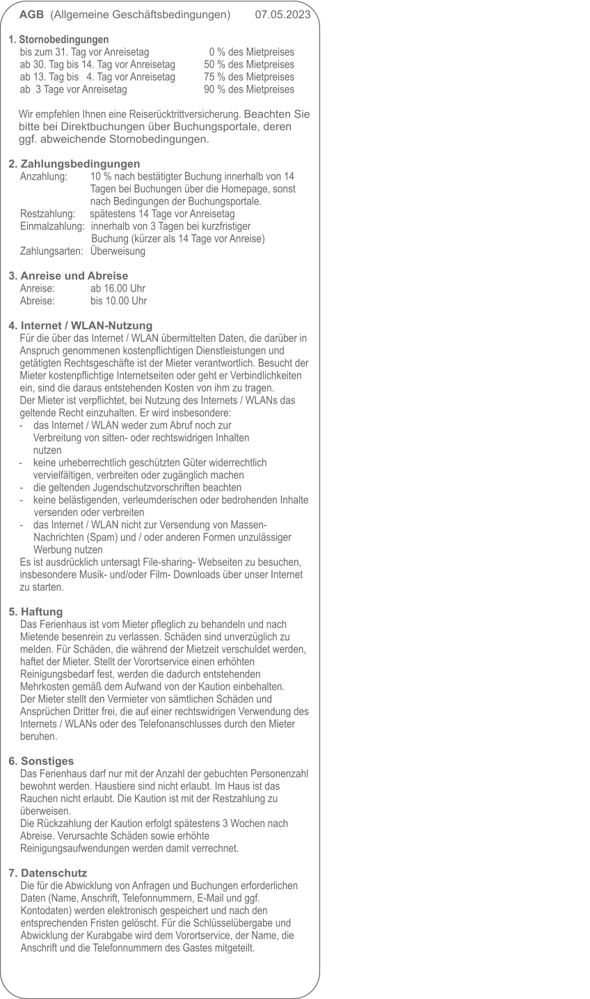 AGB  (Allgemeine Geschäftsbedingungen)        07.05.2023                                                                                                            1. Stornobedingungen bis zum 31. Tag vor Anreisetag      	0 % des Mietpreises 	ab 30. Tag bis 14. Tag vor Anreisetag          	50 % des Mietpreises ab 13. Tag bis   4. Tag vor Anreisetag          	75 % des Mietpreises ab  3 Tage vor Anreisetag                           	90 % des Mietpreises  Wir empfehlen Ihnen eine Reiserücktrittversicherung. Beachten Sie bitte bei Direktbuchungen über Buchungsportale, deren ggf. abweichende Stornobedingungen.   2. Zahlungsbedingungen Anzahlung:     	10 % nach bestätigter Buchung innerhalb von 14 Tagen bei Buchungen über die Homepage, sonst nach Bedingungen der Buchungsportale. Restzahlung: 	spätestens 14 Tage vor Anreisetag Einmalzahlung:	innerhalb von 3 Tagen bei kurzfristiger Buchung (kürzer als 14 Tage vor Anreise) Zahlungsarten:	Überweisung  3. Anreise und Abreise Anreise:             	ab 16.00 Uhr Abreise:             	bis 10.00 Uhr  4. Internet / WLAN-Nutzung Für die über das Internet / WLAN übermittelten Daten, die darüber in Anspruch genommenen kostenpflichtigen Dienstleistungen und getätigten Rechtsgeschäfte ist der Mieter verantwortlich. Besucht der Mieter kostenpflichtige Internetseiten oder geht er Verbindlichkeiten ein, sind die daraus entstehenden Kosten von ihm zu tragen.Der Mieter ist verpflichtet, bei Nutzung des Internets / WLANs das geltende Recht einzuhalten. Er wird insbesondere: - 	das Internet / WLAN weder zum Abruf noch zur Verbreitung von sitten- oder rechtswidrigen Inhalten nutzen -	keine urheberrechtlich geschützten Güter widerrechtlich vervielfältigen, verbreiten oder zugänglich machen -	die geltenden Jugendschutzvorschriften beachten -	keine belästigenden, verleumderischen oder bedrohenden Inhalte versenden oder verbreiten -	das Internet / WLAN nicht zur Versendung von Massen-Nachrichten (Spam) und / oder anderen Formen unzulässiger Werbung nutzen Es ist ausdrücklich untersagt File-sharing- Webseiten zu besuchen, insbesondere Musik- und/oder Film- Downloads über unser Internet zu starten.  5. Haftung Das Ferienhaus ist vom Mieter pfleglich zu behandeln und nach Mietende besenrein zu verlassen. Schäden sind unverzüglich zu melden. Für Schäden, die während der Mietzeit verschuldet werden, haftet der Mieter. Stellt der Vorortservice einen erhöhten Reinigungsbedarf fest, werden die dadurch entstehenden Mehrkosten gemäß dem Aufwand von der Kaution einbehalten. Der Mieter stellt den Vermieter von sämtlichen Schäden und Ansprüchen Dritter frei, die auf einer rechtswidrigen Verwendung des Internets / WLANs oder des Telefonanschlusses durch den Mieter beruhen.  6. Sonstiges Das Ferienhaus darf nur mit der Anzahl der gebuchten Personenzahl bewohnt werden. Haustiere sind nicht erlaubt. Im Haus ist das Rauchen nicht erlaubt. Die Kaution ist mit der Restzahlung zu überweisen.  Die Rückzahlung der Kaution erfolgt spätestens 3 Wochen nach Abreise. Verursachte Schäden sowie erhöhte Reinigungsaufwendungen werden damit verrechnet.  7. Datenschutz Die für die Abwicklung von Anfragen und Buchungen erforderlichen Daten (Name, Anschrift, Telefonnummern, E-Mail und ggf. Kontodaten) werden elektronisch gespeichert und nach den entsprechenden Fristen gelöscht. Für die Schlüsselübergabe und Abwicklung der Kurabgabe wird dem Vorortservice, der Name, die Anschrift und die Telefonnummern des Gastes mitgeteilt.
