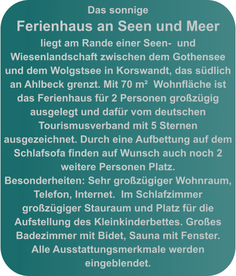 Das sonnige  Ferienhaus an Seen und Meer liegt am Rande einer Seen-  und Wiesenlandschaft zwischen dem Gothensee und dem Wolgstsee in Korswandt, das südlich an Ahlbeck grenzt. Mit 70 m²  Wohnfläche ist das Ferienhaus für 2 Personen großzügig ausgelegt und dafür vom deutschen Tourismusverband mit 5 Sternen ausgezeichnet. Durch eine Aufbettung auf dem  Schlafsofa finden auf Wunsch auch noch 2 weitere Personen Platz.  Besonderheiten: Sehr großzügiger Wohnraum, Telefon, Internet.  Im Schlafzimmer großzügiger Stauraum und Platz für die Aufstellung des Kleinkinderbettes. Großes Badezimmer mit Bidet, Sauna mit Fenster.  Alle Ausstattungsmerkmale werden eingeblendet.