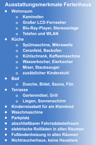 •	Wohnraum o	Kaminofen o	Großer LCD-Fernseher o	Blu-Ray-Player, Stereoanlage o	Telefon und WLAN •	Küche o	Spülmaschine, Mikrowelle o	Ceranfeld, Backofen o	Kühlschrank, Kaffeemaschine o	Wasserkocher, Eierkocher  o	Mixer, Staubsauger o	zusätzlicher Kinderstuhl •	Bad o	Dusche, Bidet, Sauna, Fön •	Terrasse o	Gartenmöbel, Grill o	Liegen, Sonnenschirm •	Kinderreisebett für ein Kleinkind •	Waschmaschine •	Parkplatz •	abschließbarer Fahrradabstellraum •	elektrische Rollläden in allen Räumen •	Fußbodenheizung in allen Räumen •	Nichtraucherhaus, keine Haustiere Ausstattungsmerkmale Ferienhaus