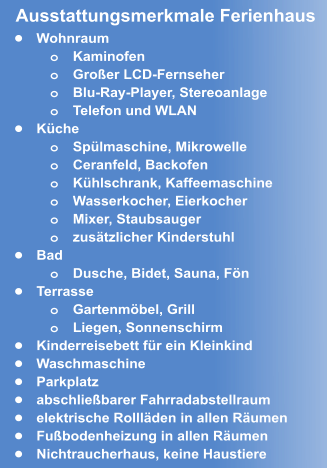 •	Wohnraum o	Kaminofen o	Großer LCD-Fernseher o	Blu-Ray-Player, Stereoanlage o	Telefon und WLAN •	Küche o	Spülmaschine, Mikrowelle o	Ceranfeld, Backofen  o	Kühlschrank, Kaffeemaschine o	Wasserkocher, Eierkocher o	Mixer, Staubsauger o	zusätzlicher Kinderstuhl  •	Bad o	Dusche, Bidet, Sauna, Fön •	Terrasse o	Gartenmöbel, Grill  o	Liegen, Sonnenschirm •	Kinderreisebett für ein Kleinkind •	Waschmaschine •	Parkplatz  •	abschließbarer Fahrradabstellraum •	elektrische Rollläden in allen Räumen •	Fußbodenheizung in allen Räumen •	Nichtraucherhaus, keine Haustiere Ausstattungsmerkmale Ferienhaus