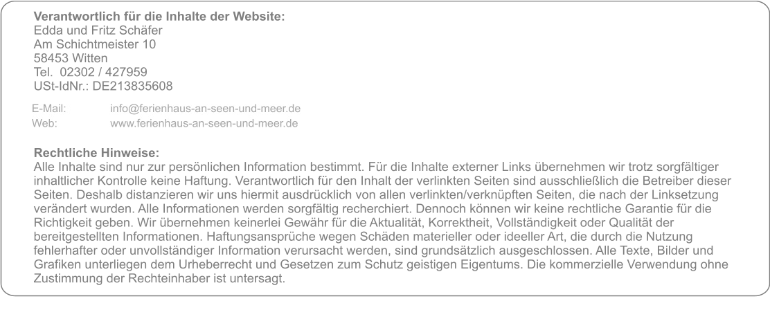 Verantwortlich für die Inhalte der Website:  Edda und Fritz Schäfer Am Schichtmeister 10 58453 Witten Tel. 	02302 / 427959 USt-IdNr.: DE213835608     Rechtliche Hinweise: Alle Inhalte sind nur zur persönlichen Information bestimmt. Für die Inhalte externer Links übernehmen wir trotz sorgfältiger inhaltlicher Kontrolle keine Haftung. Verantwortlich für den Inhalt der verlinkten Seiten sind ausschließlich die Betreiber dieser Seiten. Deshalb distanzieren wir uns hiermit ausdrücklich von allen verlinkten/verknüpften Seiten, die nach der Linksetzung verändert wurden. Alle Informationen werden sorgfältig recherchiert. Dennoch können wir keine rechtliche Garantie für die Richtigkeit geben. Wir übernehmen keinerlei Gewähr für die Aktualität, Korrektheit, Vollständigkeit oder Qualität der bereitgestellten Informationen. Haftungsansprüche wegen Schäden materieller oder ideeller Art, die durch die Nutzung fehlerhafter oder unvollständiger Information verursacht werden, sind grundsätzlich ausgeschlossen. Alle Texte, Bilder und Grafiken unterliegen dem Urheberrecht und Gesetzen zum Schutz geistigen Eigentums. Die kommerzielle Verwendung ohne Zustimmung der Rechteinhaber ist untersagt.