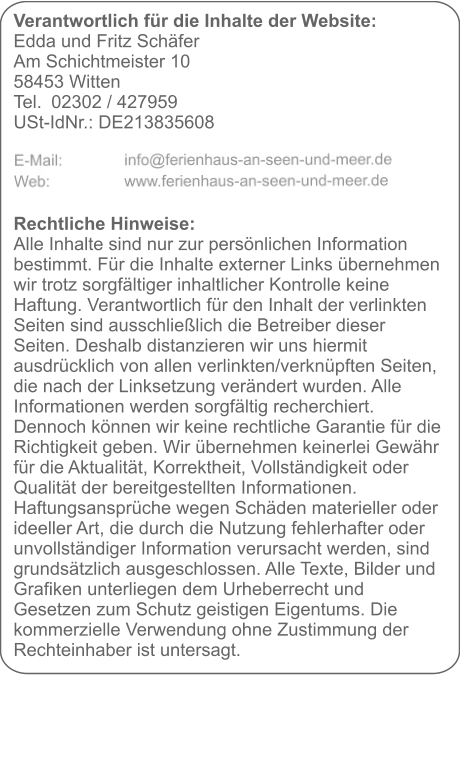 Verantwortlich für die Inhalte der Website:  Edda und Fritz Schäfer Am Schichtmeister 10 58453 Witten Tel. 	02302 / 427959 USt-IdNr.: DE213835608     Rechtliche Hinweise: Alle Inhalte sind nur zur persönlichen Information bestimmt. Für die Inhalte externer Links übernehmen wir trotz sorgfältiger inhaltlicher Kontrolle keine Haftung. Verantwortlich für den Inhalt der verlinkten Seiten sind ausschließlich die Betreiber dieser Seiten. Deshalb distanzieren wir uns hiermit ausdrücklich von allen verlinkten/verknüpften Seiten, die nach der Linksetzung verändert wurden. Alle Informationen werden sorgfältig recherchiert. Dennoch können wir keine rechtliche Garantie für die Richtigkeit geben. Wir übernehmen keinerlei Gewähr für die Aktualität, Korrektheit, Vollständigkeit oder Qualität der bereitgestellten Informationen. Haftungsansprüche wegen Schäden materieller oder ideeller Art, die durch die Nutzung fehlerhafter oder unvollständiger Information verursacht werden, sind grundsätzlich ausgeschlossen. Alle Texte, Bilder und Grafiken unterliegen dem Urheberrecht und Gesetzen zum Schutz geistigen Eigentums. Die kommerzielle Verwendung ohne Zustimmung der Rechteinhaber ist untersagt.
