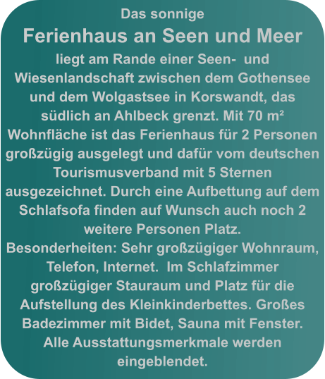 Das sonnige  Ferienhaus an Seen und Meer liegt am Rande einer Seen-  und Wiesenlandschaft zwischen dem Gothensee und dem Wolgastsee in Korswandt, das südlich an Ahlbeck grenzt. Mit 70 m²  Wohnfläche ist das Ferienhaus für 2 Personen großzügig ausgelegt und dafür vom deutschen Tourismusverband mit 5 Sternen ausgezeichnet. Durch eine Aufbettung auf dem  Schlafsofa finden auf Wunsch auch noch 2 weitere Personen Platz.  Besonderheiten: Sehr großzügiger Wohnraum, Telefon, Internet.  Im Schlafzimmer großzügiger Stauraum und Platz für die Aufstellung des Kleinkinderbettes. Großes Badezimmer mit Bidet, Sauna mit Fenster.  Alle Ausstattungsmerkmale werden eingeblendet.