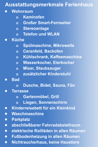 •	Wohnraum o	Kaminofen o	Großer Smart-Fernseher o	Stereoanlage o	Telefon und WLAN •	Küche o	Spülmaschine, Mikrowelle o	Ceranfeld, Backofen o	Kühlschrank, Kaffeemaschine o	Wasserkocher, Eierkocher  o	Mixer, Staubsauger o	zusätzlicher Kinderstuhl •	Bad o	Dusche, Bidet, Sauna, Fön •	Terrasse o	Gartenmöbel, Grill o	Liegen, Sonnenschirm •	Kinderreisebett für ein Kleinkind •	Waschmaschine •	Parkplatz •	abschließbarer Fahrradabstellraum •	elektrische Rollläden in allen Räumen •	Fußbodenheizung in allen Räumen •	Nichtraucherhaus, keine Haustiere Ausstattungsmerkmale Ferienhaus