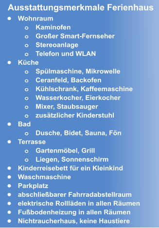 •	Wohnraum o	Kaminofen o	Großer Smart-Fernseher o	Stereoanlage o	Telefon und WLAN •	Küche o	Spülmaschine, Mikrowelle o	Ceranfeld, Backofen  o	Kühlschrank, Kaffeemaschine o	Wasserkocher, Eierkocher o	Mixer, Staubsauger o	zusätzlicher Kinderstuhl  •	Bad o	Dusche, Bidet, Sauna, Fön •	Terrasse o	Gartenmöbel, Grill  o	Liegen, Sonnenschirm •	Kinderreisebett für ein Kleinkind •	Waschmaschine •	Parkplatz  •	abschließbarer Fahrradabstellraum •	elektrische Rollläden in allen Räumen •	Fußbodenheizung in allen Räumen •	Nichtraucherhaus, keine Haustiere Ausstattungsmerkmale Ferienhaus