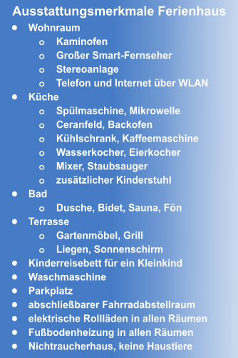 •	Wohnraum o	Kaminofen o	Großer Smart-Fernseher o	Stereoanlage o	Telefon und Internet über WLAN •	Küche o	Spülmaschine, Mikrowelle o	Ceranfeld, Backofen o	Kühlschrank, Kaffeemaschine o	Wasserkocher, Eierkocher  o	Mixer, Staubsauger o	zusätzlicher Kinderstuhl •	Bad o	Dusche, Bidet, Sauna, Fön •	Terrasse o	Gartenmöbel, Grill o	Liegen, Sonnenschirm •	Kinderreisebett für ein Kleinkind •	Waschmaschine •	Parkplatz •	abschließbarer Fahrradabstellraum •	elektrische Rollläden in allen Räumen •	Fußbodenheizung in allen Räumen •	Nichtraucherhaus, keine Haustiere Ausstattungsmerkmale Ferienhaus