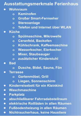 •	Wohnraum o	Kaminofen o	Großer Smart-Fernseher o	Stereoanlage o	Telefon und Internet über WLAN •	Küche o	Spülmaschine, Mikrowelle o	Ceranfeld, Backofen  o	Kühlschrank, Kaffeemaschine o	Wasserkocher, Eierkocher o	Mixer, Staubsauger o	zusätzlicher Kinderstuhl  •	Bad o	Dusche, Bidet, Sauna, Fön •	Terrasse o	Gartenmöbel, Grill  o	Liegen, Sonnenschirm •	Kinderreisebett für ein Kleinkind •	Waschmaschine •	Parkplatz  •	abschließbarer Fahrradabstellraum •	elektrische Rollläden in allen Räumen •	Fußbodenheizung in allen Räumen •	Nichtraucherhaus, keine Haustiere Ausstattungsmerkmale Ferienhaus