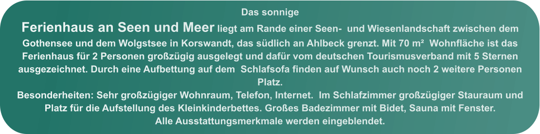 Das sonnige  Ferienhaus an Seen und Meer liegt am Rande einer Seen-  und Wiesenlandschaft zwischen dem Gothensee und dem Wolgstsee in Korswandt, das südlich an Ahlbeck grenzt. Mit 70 m²  Wohnfläche ist das Ferienhaus für 2 Personen großzügig ausgelegt und dafür vom deutschen Tourismusverband mit 5 Sternen ausgezeichnet. Durch eine Aufbettung auf dem  Schlafsofa finden auf Wunsch auch noch 2 weitere Personen Platz.  Besonderheiten: Sehr großzügiger Wohnraum, Telefon, Internet.  Im Schlafzimmer großzügiger Stauraum und Platz für die Aufstellung des Kleinkinderbettes. Großes Badezimmer mit Bidet, Sauna mit Fenster.  Alle Ausstattungsmerkmale werden eingeblendet.