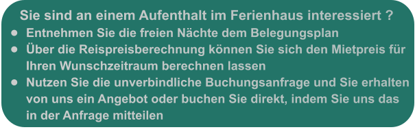 Sie sind an einem Aufenthalt im Ferienhaus interessiert ? •	Entnehmen Sie die freien Nächte dem Belegungsplan •	Über die Reispreisberechnung können Sie sich den Mietpreis für Ihren Wunschzeitraum berechnen lassen •	Nutzen Sie die unverbindliche Buchungsanfrage und Sie erhalten von uns ein Angebot oder buchen Sie direkt, indem Sie uns das in der Anfrage mitteilen