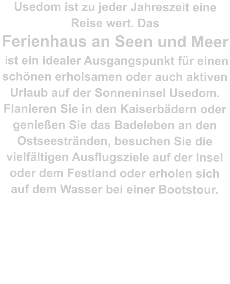 Usedom ist zu jeder Jahreszeit eine Reise wert. Das  Ferienhaus an Seen und Meer  ist ein idealer Ausgangspunkt für einen schönen erholsamen oder auch aktiven Urlaub auf der Sonneninsel Usedom. Flanieren Sie in den Kaiserbädern oder genießen Sie das Badeleben an den Ostseestränden, besuchen Sie die vielfältigen Ausflugsziele auf der Insel oder dem Festland oder erholen sich auf dem Wasser bei einer Bootstour.