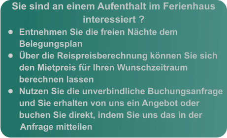 Sie sind an einem Aufenthalt im Ferienhaus interessiert ? •	Entnehmen Sie die freien Nächte dem Belegungsplan •	Über die Reispreisberechnung können Sie sich den Mietpreis für Ihren Wunschzeitraum berechnen lassen •	Nutzen Sie die unverbindliche Buchungsanfrage und Sie erhalten von uns ein Angebot oder buchen Sie direkt, indem Sie uns das in der Anfrage mitteilen